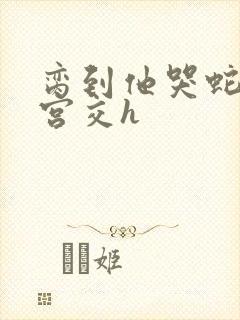 脔到他哭蛇双根宫交h