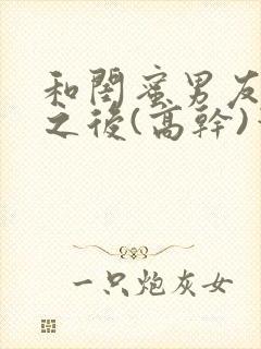 和闺蜜男友合租之后(高干)笔趣阁