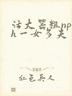 活大器粗np高h一女多夫
