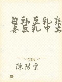 日韩巨乳熟女人妻巨乳中出在线