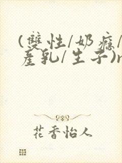 (双性/奶瘾/产乳/生子)np