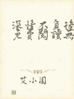 深情不负后小说免费阅读无弹窗最新章节