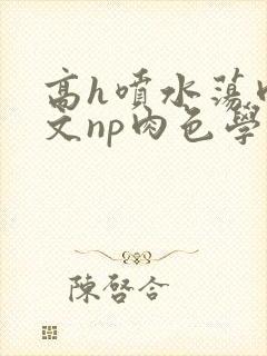 高h喷水荡肉爽文np肉色学男男