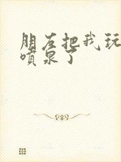 朋友把我玩成小喷泉了