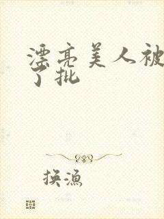 漂亮美人被玩坏了批