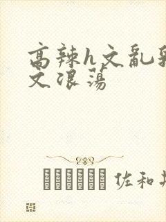 高辣h文乱乳h文浪荡