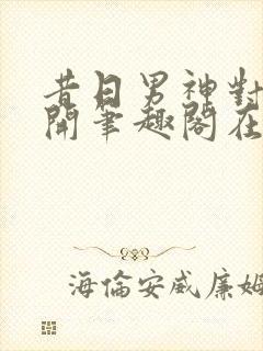 昔日男神对我张开笔趣阁在线阅读