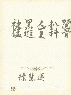 被黑人扒开双腿猛进夏科骨科