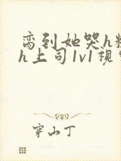 脔到她哭h粗话h上司1v1视频