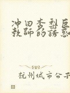 冲田杏梨巨乳女教师的诱惑