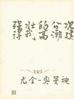 强壮的公次次弄得我高潮建国