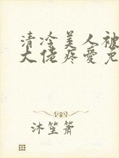 清冷美人被阴鸷大佬疼爱免费阅读全文