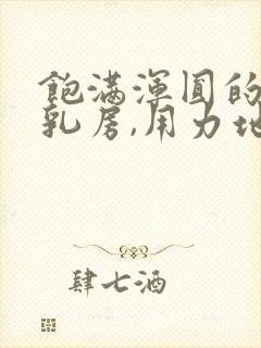 饱满浑圆的雪白乳房,用力地揉捏