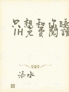 只想和你睡1V 1H免费阅读