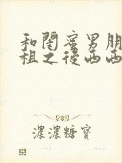 和闺蜜男朋友合租之后西西艾欧