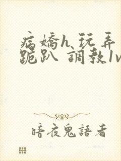 病娇h 玩弄 跪趴 调教1v1