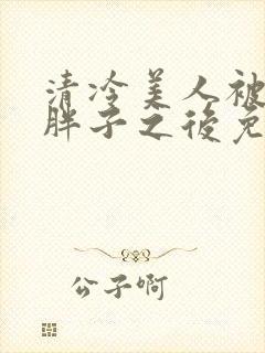 清冷美人被献给胖子之后免费阅读