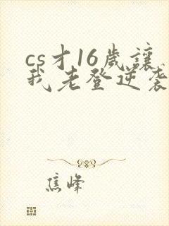 cs才16岁让我老登逆袭笔趣阁