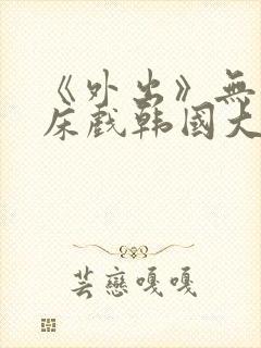 《外出》无删减床戏韩国大尺度电影