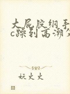 大屁股纲手被狂c躁到高潮失禁小说