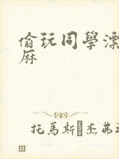 偷玩同学漂亮麻麻