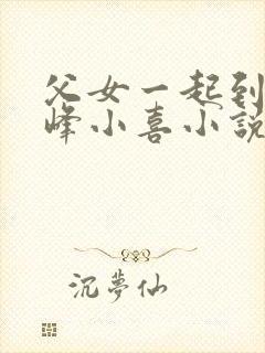 父女一起到达巅峰小喜小说免费阅读