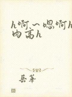 h啊～嗯啊h巨肉高h