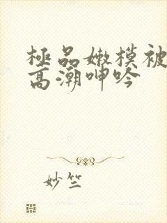 极品嫩模被强到高潮呻吟