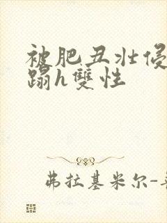 被肥丑壮侵犯糟蹋h双性