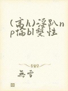 (高h)淫趴np伦bl双性