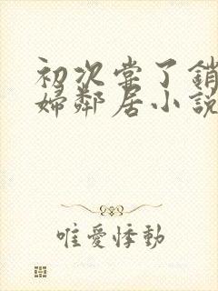 初次尝了销魂少妇邻居小说