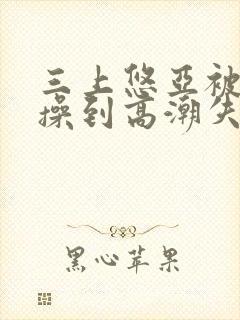 三上悠亚被狂c操到高潮失禁