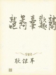 就是喜欢被他啊吧阿笔趣阁