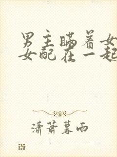 男主瞒着女主与女配在一起笔趣阁