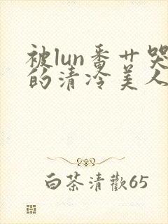 被lun番艹哭的清冷美人