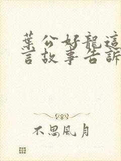 叶公好龙这个寓言故事告诉我们一个什么道理