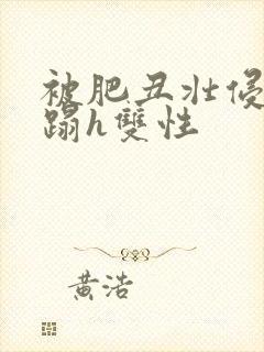 被肥丑壮侵犯糟蹋h双性