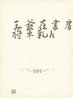 王爷在书房含女将军乳h