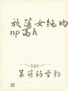 放荡女纯肉辣文np高h