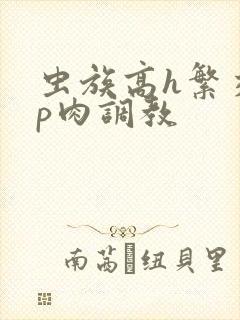 虫族高h繁交np肉调教