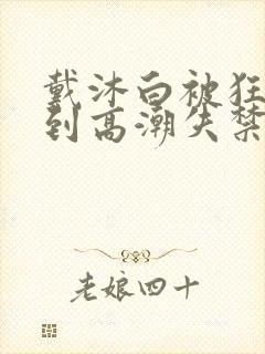 戴沐白被狂c躁到高潮失禁