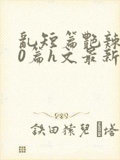 乱短篇艳辣500篇h文最新章节