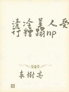 清冷美人受被强行糟蹋np
