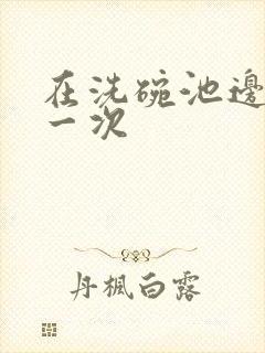 在洗碗池边要了一次