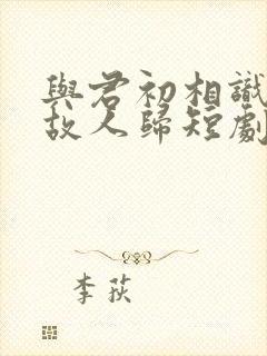 与君初相识犹如故人归短剧