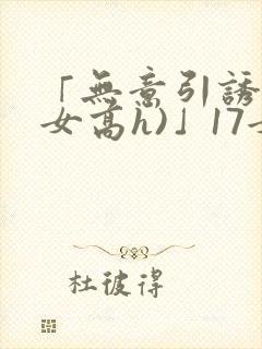 「无意引诱(父女高h)」17女儿被爸爸激