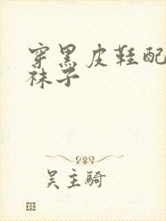 穿黑皮鞋配什么袜子