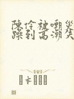 陈伶被嘲灾狂c躁到高潮失禁文封面