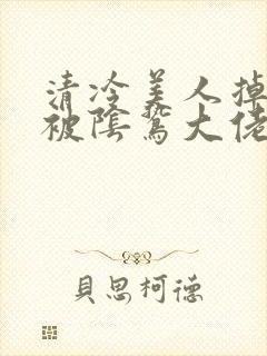 清冷美人掉马后被阴鸷大佬强制疼宠小说