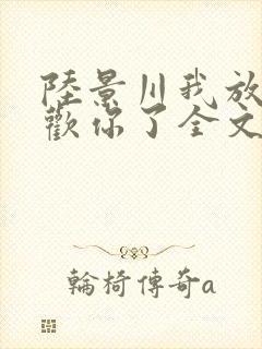 陆景川我放弃喜欢你了全文免费阅读小说